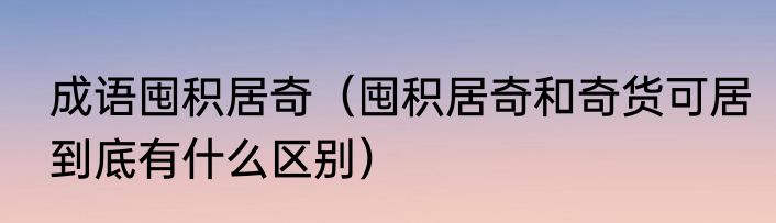 成语囤积居奇（囤积居奇和奇货可居到底有什么区别）