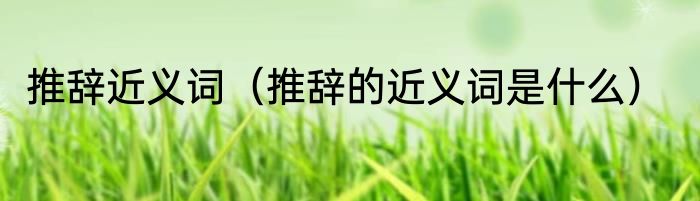 推辞近义词（推辞的近义词是什么）