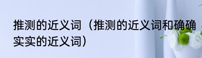 推测的近义词（推测的近义词和确确实实的近义词）