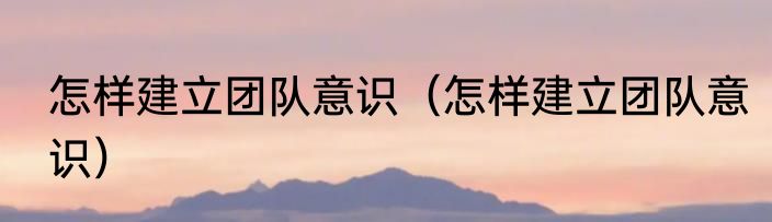 怎样建立团队意识（怎样建立团队意识）