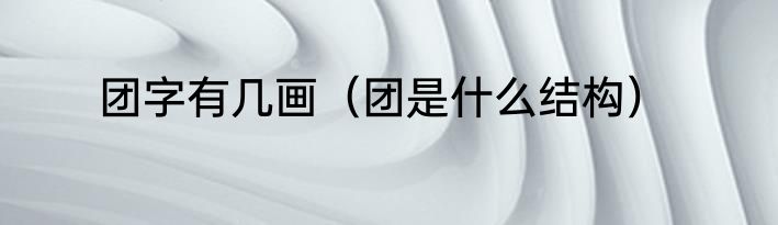 团字有几画（团是什么结构）