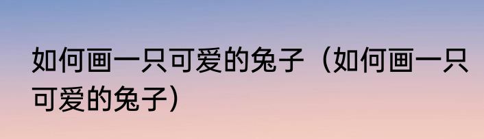 如何画一只可爱的兔子（如何画一只可爱的兔子）