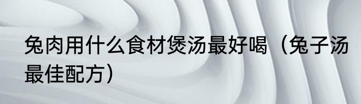 兔肉用什么食材煲汤最好喝（兔子汤最佳配方）
