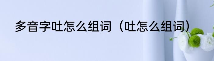 多音字吐怎么组词（吐怎么组词）