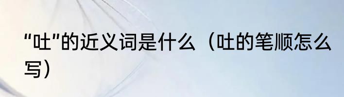 “吐”的近义词是什么（吐的笔顺怎么写）