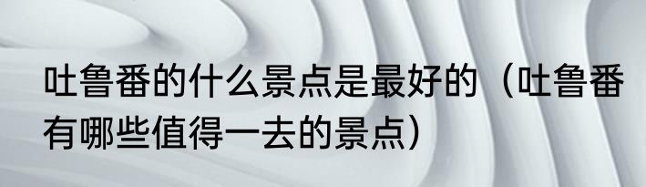 吐鲁番的什么景点是最好的（吐鲁番有哪些值得一去的景点）