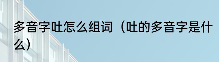 多音字吐怎么组词（吐的多音字是什么）