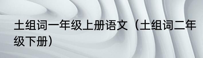 土组词一年级上册语文（土组词二年级下册）