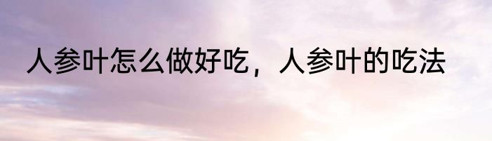 人参叶怎么做好吃，人参叶的吃法