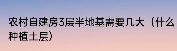 农村自建房3层半地基需要几大（什么种植土层）