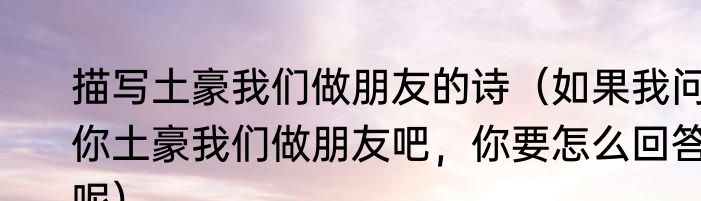 描写土豪我们做朋友的诗（如果我问你土豪我们做朋友吧，你要怎么回答呢）