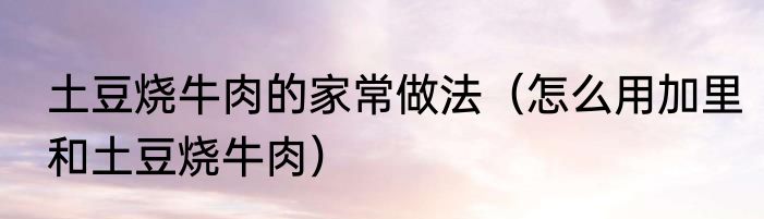 土豆烧牛肉的家常做法（怎么用加里和土豆烧牛肉）