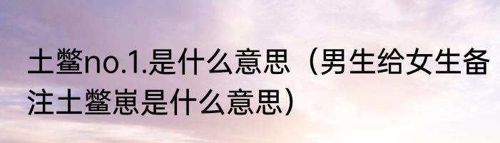 土鳖no.1.是什么意思（男生给女生备注土鳖崽是什么意思）