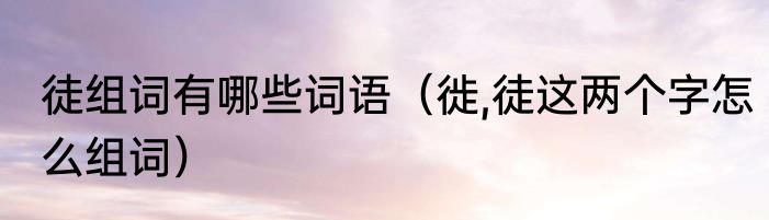 徒组词有哪些词语（徙,徒这两个字怎么组词）