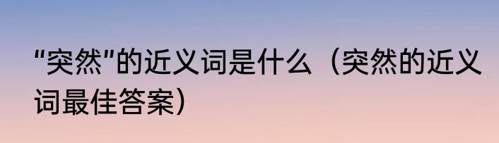 “突然”的近义词是什么（突然的近义词最佳答案）