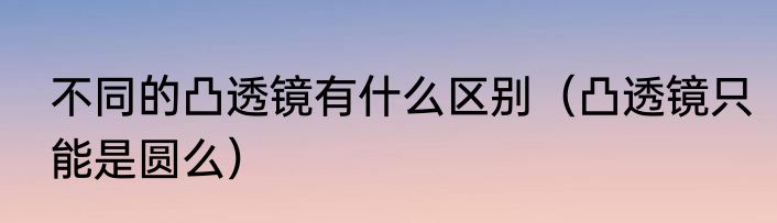 不同的凸透镜有什么区别（凸透镜只能是圆么）