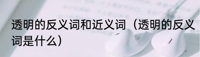 透明的反义词和近义词（透明的反义词是什么）