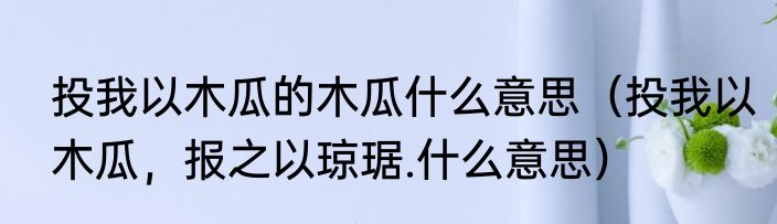 投我以木瓜的木瓜什么意思（投我以木瓜，报之以琼琚.什么意思）