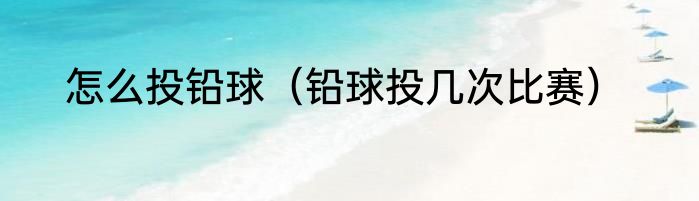 怎么投铅球（铅球投几次比赛）