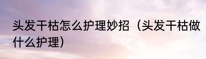 头发干枯怎么护理妙招（头发干枯做什么护理）