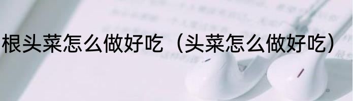 根头菜怎么做好吃（头菜怎么做好吃）