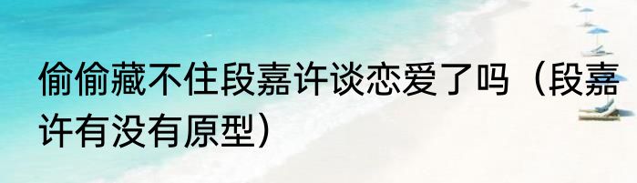 偷偷藏不住段嘉许谈恋爱了吗（段嘉许有没有原型）