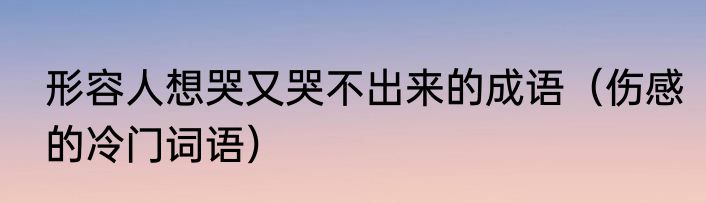 形容人想哭又哭不出来的成语（伤感的冷门词语）