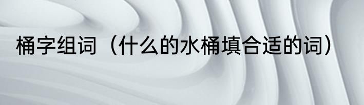 桶字组词（什么的水桶填合适的词）