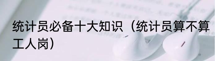 统计员必备十大知识（统计员算不算工人岗）