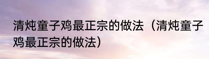 清炖童子鸡最正宗的做法（清炖童子鸡最正宗的做法）