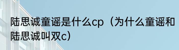 陆思诚童谣是什么cp（为什么童谣和陆思诚叫双c）