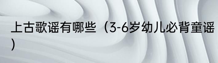 上古歌谣有哪些（3-6岁幼儿必背童谣）
