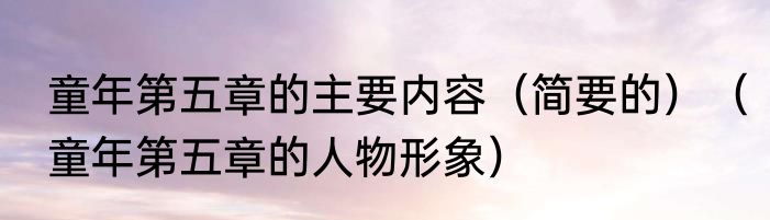 童年第五章的主要内容（简要的）（童年第五章的人物形象）