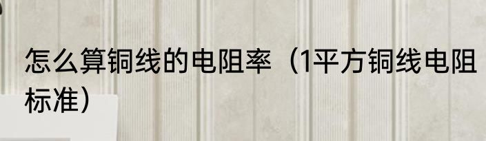怎么算铜线的电阻率（1平方铜线电阻标准）
