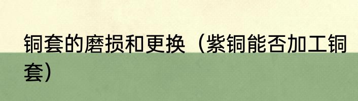 铜套的磨损和更换（紫铜能否加工铜套）