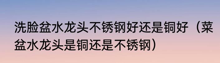 洗脸盆水龙头不锈钢好还是铜好（菜盆水龙头是铜还是不锈钢）