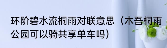 环阶碧水流桐雨对联意思（木吾桐雨公园可以骑共享单车吗）