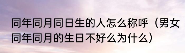 同年同月同日生的人怎么称呼（男女同年同月的生日不好么为什么）