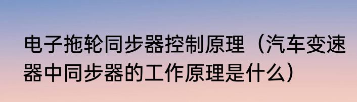 电子拖轮同步器控制原理（汽车变速器中同步器的工作原理是什么）