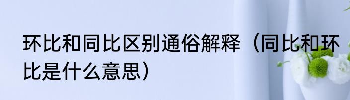 环比和同比区别通俗解释（同比和环比是什么意思）