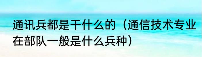 通讯兵都是干什么的（通信技术专业在部队一般是什么兵种）