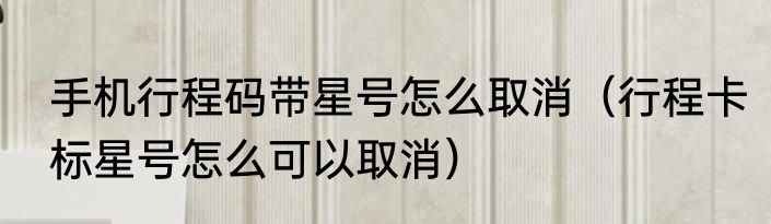 手机行程码带星号怎么取消（行程卡标星号怎么可以取消）