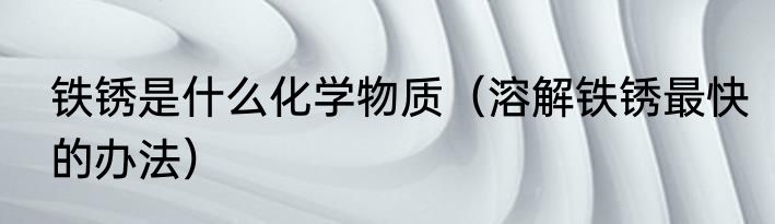 铁锈是什么化学物质（溶解铁锈最快的办法）
