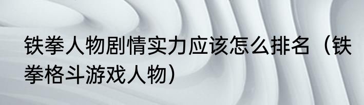 铁拳人物剧情实力应该怎么排名（铁拳格斗游戏人物）