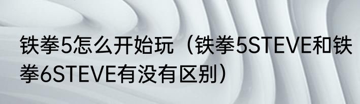 铁拳5怎么开始玩（铁拳5STEVE和铁拳6STEVE有没有区别）