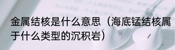 金属结核是什么意思（海底锰结核属于什么类型的沉积岩）