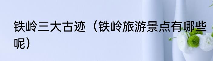 铁岭三大古迹（铁岭旅游景点有哪些呢）
