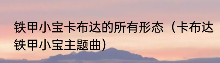铁甲小宝卡布达的所有形态（卡布达铁甲小宝主题曲）