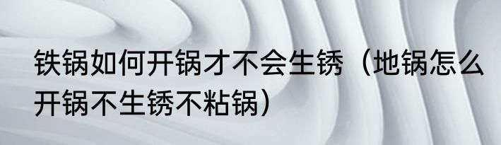 铁锅如何开锅才不会生锈（地锅怎么开锅不生锈不粘锅）