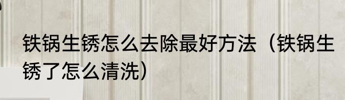 铁锅生锈怎么去除最好方法（铁锅生锈了怎么清洗）